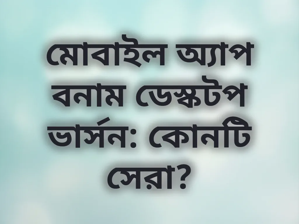 মোবাইল অ্যাপ বনাম ডেস্কটপ ভার্সন: কোনটি সেরা?